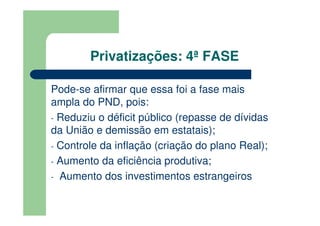 Privatizações: 4ª FASE

Pode-se afirmar que essa foi a fase mais
ampla do PND, pois:
- Reduziu o déficit público (repasse de dívidas
da União e demissão em estatais);
- Controle da inflação (criação do plano Real);
- Aumento da eficiência produtiva;
- Aumento dos investimentos estrangeiros
 