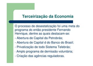 Terceirização da Economia

O processo de desestatização foi uma meta do
programa do então presidente Fernando
Henrique, dentre as quais destacam-se:
- Abertura de Capital da Petrobrás;
- Abertura de Capital d do Banco do Brasil;
- Privatização de todo Sistema Telebrás;
- Amplo programa de demissão voluntária;
- Criação das agências reguladoras.
 