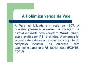 A Polêmica venda da Vale I

A Vale foi leiloada em maio de 1997. A
primeira polêmica envolveu a cotação da
estatal realizada pela corretora Marril Lynch,
que a avaliou em R$ 10 bilhões. A empresa foi
acusada de subavaliar jazidas e o conjunto do
complexo industrial da empresa, com
patrimônio superior a R$ 100 bilhões. (FONTE:
PSTU)
 