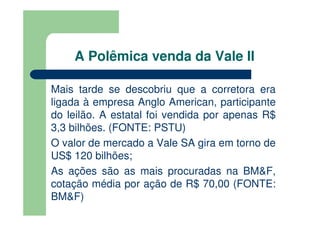 A Polêmica venda da Vale II

Mais tarde se descobriu que a corretora era
ligada à empresa Anglo American, participante
do leilão. A estatal foi vendida por apenas R$
3,3 bilhões. (FONTE: PSTU)
O valor de mercado a Vale SA gira em torno de
US$ 120 bilhões;
As ações são as mais procuradas na BM&F,
cotação média por ação de R$ 70,00 (FONTE:
BM&F)
 