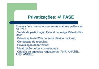 Privatizações: 4ª FASE

É nessa fase que se observam as maiores polêmicas
no PND:
- Venda da participação Estatal na antiga Vale do Rio
Doce;
- Privatização de 20% do setor elétrico nacional;
- Concessão de rodovias;
- Privatização de ferrovias;
-Privatização de bancos estaduais;
- Criação de agencias reguladoras (ANP, ANATEL,
ANS, ANEEL).
 