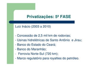 Privatizações: 5ª FASE

Luiz Inácio (2003 a 2010)

- Concessão de 2,5 mil km de rodovias;
- Usinas hidrelétricas de Santo Antônio e Jirau;
- Banco do Estado do Ceará;
- Banco do Maranhão;
- Ferrovia Norte-Sul (720 km);
- Marco regulatório para royalties do petróleo.
 