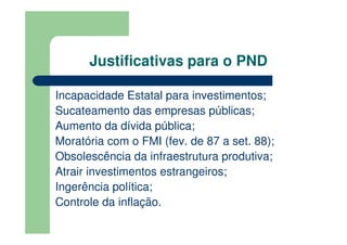 Justificativas para o PND

Incapacidade Estatal para investimentos;
Sucateamento das empresas públicas;
Aumento da dívida pública;
Moratória com o FMI (fev. de 87 a set. 88);
Obsolescência da infraestrutura produtiva;
Atrair investimentos estrangeiros;
Ingerência política;
Controle da inflação.
 