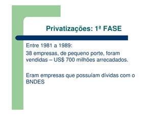 Privatizações: 1ª FASE

Entre 1981 a 1989:
38 empresas, de pequeno porte, foram
vendidas – US$ 700 milhões arrecadados.

Eram empresas que possuíam dívidas com o
BNDES
 