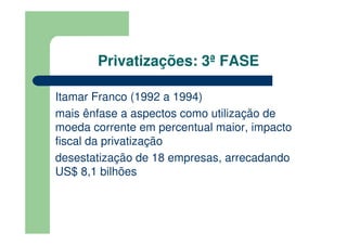 Privatizações: 3ª FASE

Itamar Franco (1992 a 1994)
mais ênfase a aspectos como utilização de
moeda corrente em percentual maior, impacto
fiscal da privatização
desestatização de 18 empresas, arrecadando
US$ 8,1 bilhões
 