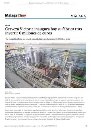 19/9/2017 Cerveza Victoria inaugura hoy su fábrica tras invertir 6 millones de euros
http://www.malagahoy.es/malaga/Cerveza-Victoria-inaugura-invertir-millones_0_1170483190.html 1/2
ÁNGEL RECIO
Málaga, 07 Septiembre, 2017 - 02:18h
Cerveza Victoria vuelve, desde hoy, a fabricarse otra vez en Málaga. El grupo Damm, propietario de la enseña, inaugurará esta
tarde de forma o cial la nueva industria que se asienta en la avenida Velázquez y que ha supuesto una inversión de unos seis
millones de euros. De esta forma, Cerveza Victoria, que nació en Málaga en 1928, regresa a su tierra después de que cerrara en
1996 su anterior planta en el polígono Guadalhorce. La marca, que fue adquirida por Damm en 2001 a Heineken, se ha seguido
comercializando en supermercados y restaurantes, pero su producción se realizaba en Murcia y ahora se traslada a Málaga.
Sergio Ragel, responsable de Trade Marketing y relaciones públicas de Cerveza Victoria; Francisco Camacho, socio de Gana
Arquitectura -el estudio que ha realizado el proyecto de la fábrica-; y Eduardo Sall, maestro cervecero de Victoria, participarán hoy
en una rueda de prensa a las 11:30 para dar a conocer todos los detalles y a las 19:00 será la inauguración o cial con todas las
autoridades y representantes empresariales y sociales malagueños que han sido invitados. Entre ellos estarán el consejero de
Empleo, Empresa y Comercio, Javier Carnero, y el presidente de la Diputación de Málaga, Elías Bendodo.
MÁLAGA
Cerveza Victoria inaugura hoy su fábrica tras
invertir 6 millones de euros
La compañía a rma que tendrá capacidad para producir unos 30.000 litros al día
Interior de la fábrica este verano.
Interior de la fábrica este verano.
MÁLAGA
 