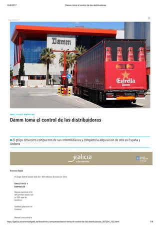 19/9/2017 Damm toma el control de las distribuidoras
https://galicia.economiadigital.es/directivos-y-empresas/damm-toma-el-control-de-las-distribuidoras_507291_102.html 1/8
Elige edición 

Damm toma el control de las distribuidoras
DIRECTIVOS Y EMPRESAS
El grupo cervecero compra tres de sus intermediarios y completa la adquisición de otro en España y
Andorra
Economía Digital
El Grupo Damm facturó más de 1.000 millones de euros en 2016.
DIRECTIVOS Y
EMPRESAS
Repsol exprimirá el n
del petróleo barato con
un 50% más de
bene cio
Sueldos galácticos en
Emalcsa
Manuel Jove activa la
reestructuración de
 
