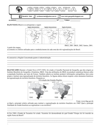 01.(FUVEST) Observe os cartogramas a seguir:
IBGE, 2001. IBGE, 2002. Santos, 2001.
A partir dos mapas,
a) comente os critérios utilizados para o estabelecimento de cada uma das três regionalizações do Brasil.
__________________________________________________________________________________________________
__________________________________________________________________________________________________
__________________________________________________________________________________________________
b) caracterize a Região Concentrada quanto à industrialização.
__________________________________________________________________________________________________
__________________________________________________________________________________________________
__________________________________________________________________________________________________
__________________________________________________________________________________________________
02.(UNICAMP) Durante o Estado Novo (1937-1945), foi criado o Conselho Nacional de Geografia, que deu origem ao
Instituto Brasileiro de Geografia e Estatística, IBGE. Uma das atribuições do IBGE era produzir estatísticas básicas sobre
a população brasileira, por meio de Censos. Também caberia ao instituto produzir informações cartográficas, bem como
propor e instituir uma regionalização do território brasileiro. As figuras abaixo dizem respeito a dois momentos históricos
da regionalização do território brasileiro. Pergunta-se:
A Evolução das Grandes Regiões
Fonte: www.ibge.gov.br
a) Qual o principal critério utilizado para instituir a regionalização do território brasileiro em 1940? Qual a principal
finalidade do Estado brasileiro ao regionalizar o seu território?
__________________________________________________________________________________________________
__________________________________________________________________________________________________
__________________________________________________________________________________________________
b) Em 1988 o Estado de Tocantins foi criado. Tocantins foi desmembrado de qual Estado? Porque ele foi inserido na
região Norte do Brasil?
__________________________________________________________________________________________________
__________________________________________________________________________________________________
___________________________________________________________________________________________________________
_
 