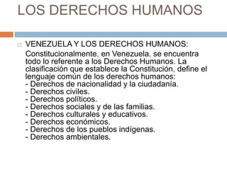 LOS DERECHOS HUMANOS

   VENEZUELA Y LOS DERECHOS HUMANOS:
    Constitucionalmente, en Venezuela, se encuentra
    todo lo referente a los Derechos Humanos. La
    clasificación que establece la Constitución, define el
    lenguaje común de los derechos humanos:
    - Derechos de nacionalidad y la ciudadanía.
    - Derechos civiles.
    - Derechos políticos.
    - Derechos sociales y de las familias.
    - Derechos culturales y educativos.
    - Derechos económicos.
    - Derechos de los pueblos indígenas.
    - Derechos ambientales.
 