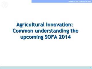 Research and Extension Branch
Food and Agriculture
Organization of the
United Nations




   Agricultural Innovation:
  Common understanding the
    upcoming SOFA 2014




                                                   1
 