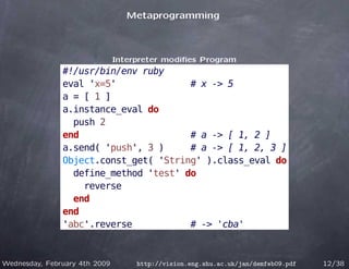 Metaprogramming



                               Interpreter modiﬁes Program
               #!/usr/bin/env ruby
               eval 'x=5'              # x -> 5
               a = [ 1 ]
               a.instance_eval do
                 push 2
               end                     # a -> [ 1, 2 ]
               a.send( 'push', 3 )     # a -> [ 1, 2, 3 ]
               Object.const_get( 'String' ).class_eval do
                 define_method 'test' do
                   reverse
                 end
               end
               'abc'.reverse           # -> 'cba'



Wednesday, February 4th 2009        http://vision.eng.shu.ac.uk/jan/demfeb09.pdf   12/38
 