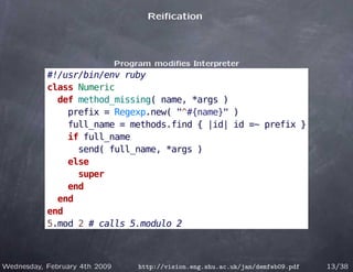 Reiﬁcation




                               Program modiﬁes Interpreter
           #!/usr/bin/env ruby
           class Numeric
             def method_missing( name, *args )
               prefix = Regexp.new( "^#{name}" )
               full_name = methods.find { |id| id =~ prefix }
               if full_name
                 send( full_name, *args )
               else
                 super
               end
             end
           end
           5.mod 2 # calls 5.modulo 2



Wednesday, February 4th 2009        http://vision.eng.shu.ac.uk/jan/demfeb09.pdf   13/38
 