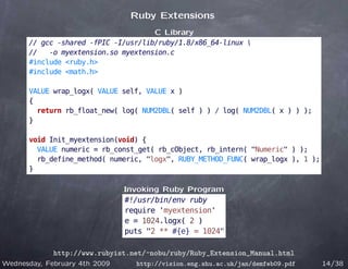 Ruby Extensions
                                     C Library
      // gcc -shared -fPIC -I/usr/lib/ruby/1.8/x86_64-linux 
      //   -o myextension.so myextension.c
      #include <ruby.h>
      #include <math.h>

      VALUE wrap_logx( VALUE self, VALUE x )
      {
        return rb_float_new( log( NUM2DBL( self ) ) / log( NUM2DBL( x ) ) );
      }

      void Init_myextension(void) {
        VALUE numeric = rb_const_get( rb_cObject, rb_intern( "Numeric" ) );
        rb_define_method( numeric, "logx", RUBY_METHOD_FUNC( wrap_logx ), 1 );
      }

                               Invoking Ruby Program
                               #!/usr/bin/env ruby
                               require 'myextension'
                               e = 1024.logx( 2 )
                               puts "2 ** #{e} = 1024"

             http://www.rubyist.net/~nobu/ruby/Ruby_Extension_Manual.html
Wednesday, February 4th 2009     http://vision.eng.shu.ac.uk/jan/demfeb09.pdf    14/38
 