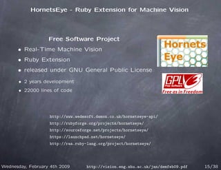 HornetsEye - Ruby Extension for Machine Vision




                   Free Software Project
      • Real-Time Machine Vision
      • Ruby Extension
      • released under GNU General Public License
       • 2 years development
       • 22000 lines of code




                   http://www.wedesoft.demon.co.uk/hornetseye-api/
                   http://rubyforge.org/projects/hornetseye/
                   http://sourceforge.net/projects/hornetseye/
                   https://launchpad.net/hornetseye/
                   http://raa.ruby-lang.org/project/hornetseye/




Wednesday, February 4th 2009       http://vision.eng.shu.ac.uk/jan/demfeb09.pdf   15/38
 