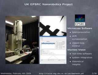 UK EPSRC Nanorobotics Project




                                                          Microscopy Software
                                                             • telemanipulation
                                                             • drift
                                                               compensation
                                                             • closed-loop
                                                               control
                                                          Machine Vision
                                                             • real-time software
                                                             • system integration
                                                             • theoretical
                                                               insights



Wednesday, February 4th 2009   http://vision.eng.shu.ac.uk/jan/demfeb09.pdf         2/38
 