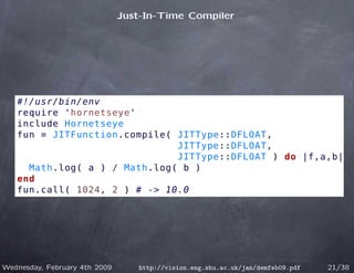 Just-In-Time Compiler




   #!/usr/bin/env
   require 'hornetseye'
   include Hornetseye
   fun = JITFunction.compile( JITType::DFLOAT,
                              JITType::DFLOAT,
                              JITType::DFLOAT ) do |f,a,b|
     Math.log( a ) / Math.log( b )
   end
   fun.call( 1024, 2 ) # -> 10.0




Wednesday, February 4th 2009      http://vision.eng.shu.ac.uk/jan/demfeb09.pdf   21/38
 
