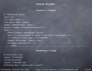 Dense Scripts

                                    OpenCV + Python

   #! /usr/bin/env python
   import sys
   from opencv import cv
   from opencv import highgui
   highgui.cvNamedWindow( ’Camera’ )
   capture = highgui.cvCreateCameraCapture( -1 )
   while 1:
       frame = highgui.cvQueryFrame( capture )
       gray = cv.cvCreateImage( cv.cvSize( frame.width, frame.height), 8, 1 )
       cv.cvCvtColor( frame, gray, cv.CV_BGR2GRAY )
       highgui.cvShowImage( ’Camera’, gray )
       if highgui.cvWaitKey( 5 )  0:
           break

                                    HornetsEye + Ruby

   #!/usr/bin/env ruby
   require ’hornetseye’
   include Hornetseye
   capture = V4L2Input.new
   X11Display.show { capture.read.to_grey8 }

Wednesday, February 4th 2009        http://vision.eng.shu.ac.uk/jan/demfeb09.pdf   24/38
 