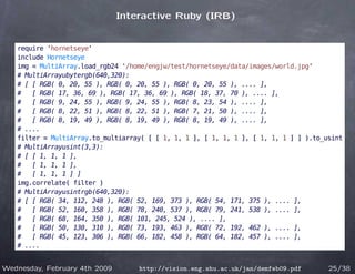 Interactive Ruby (IRB)


   require 'hornetseye'
   include Hornetseye
   img = MultiArray.load_rgb24 '/home/engjw/test/hornetseye/data/images/world.jpg'
   # MultiArrayubytergb(640,320):
   # [ [ RGB( 0, 20, 55 ), RGB( 0, 20, 55 ), RGB( 0, 20, 55 ), .... ],
   #   [ RGB( 17, 36, 69 ), RGB( 17, 36, 69 ), RGB( 18, 37, 70 ), .... ],
   #   [ RGB( 9, 24, 55 ), RGB( 9, 24, 55 ), RGB( 8, 23, 54 ), .... ],
   #   [ RGB( 8, 22, 51 ), RGB( 8, 22, 51 ), RGB( 7, 21, 50 ), .... ],
   #   [ RGB( 8, 19, 49 ), RGB( 8, 19, 49 ), RGB( 8, 19, 49 ), .... ],
   # ....
   filter = MultiArray.to_multiarray( [ [ 1, 1, 1 ], [ 1, 1, 1 ], [ 1, 1, 1 ] ] ).to_usint
   # MultiArrayusint(3,3):
   # [ [ 1, 1, 1 ],
   #   [ 1, 1, 1 ],
   #   [ 1, 1, 1 ] ]
   img.correlate( filter )
   # MultiArrayusintrgb(640,320):
   # [ [ RGB( 34, 112, 248 ), RGB( 52, 169, 373 ), RGB( 54, 171, 375 ), .... ],
   #   [ RGB( 52, 160, 358 ), RGB( 78, 240, 537 ), RGB( 79, 241, 538 ), .... ],
   #   [ RGB( 68, 164, 350 ), RGB( 101, 245, 524 ), .... ],
   #   [ RGB( 50, 130, 310 ), RGB( 73, 193, 463 ), RGB( 72, 192, 462 ), .... ],
   #   [ RGB( 45, 123, 306 ), RGB( 66, 182, 458 ), RGB( 64, 182, 457 ), .... ],
   # ....


Wednesday, February 4th 2009       http://vision.eng.shu.ac.uk/jan/demfeb09.pdf       25/38
 
