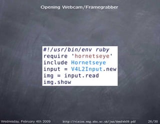 Opening Webcam/Framegrabber




                       #!/usr/bin/env ruby
                       require 'hornetseye'
                       include Hornetseye
                       input = V4L2Input.new
                       img = input.read
                       img.show




Wednesday, February 4th 2009   http://vision.eng.shu.ac.uk/jan/demfeb09.pdf   26/38
 