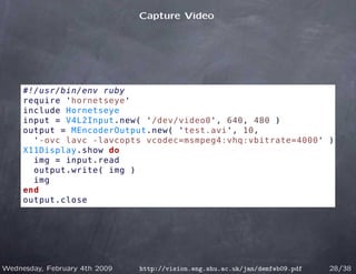 Capture Video




     #!/usr/bin/env ruby
     require 'hornetseye'
     include Hornetseye
     input = V4L2Input.new( '/dev/video0', 640, 480 )
     output = MEncoderOutput.new( 'test.avi', 10,
       '-ovc lavc -lavcopts vcodec=msmpeg4:vhq:vbitrate=4000' )
     X11Display.show do
       img = input.read
       output.write( img )
       img
     end
     output.close




Wednesday, February 4th 2009   http://vision.eng.shu.ac.uk/jan/demfeb09.pdf   28/38
 