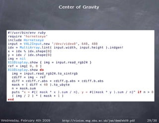 Center of Gravity




   #!/usr/bin/env ruby
   require 'hornetseye'
   include Hornetseye
   input = V4L2Input.new '/dev/video0', 640, 480
   idx = MultiArray.lint( input.width, input.height ).indgen!
   x = idx % idx.shape[0]
   y = idx / idx.shape[0]
   img = nil
   X11Display.show { img = input.read_rgb24 }
   ref = img[ 0, 0 ]
   X11Display.show do
     img = input.read_rgb24.to_sintrgb
     cdiff = img - ref
     diff = cdiff.r.abs + cdiff.g.abs + cdiff.b.abs
     mask = ( diff  40 ).to_ubyte
     n = mask.sum
     puts x = #{( mask * x ).sum / n}, y = #{(mask * y ).sum / n} if n  0
     ( img / 2 ) * ( mask + 1 )
   end




Wednesday, February 4th 2009    http://vision.eng.shu.ac.uk/jan/demfeb09.pdf   29/38
 