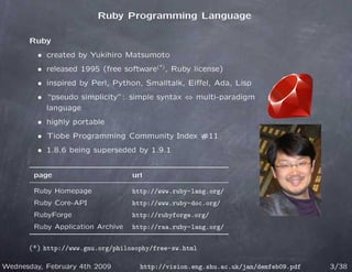 Ruby Programming Language

      Ruby
         • created by Yukihiro Matsumoto
         • released 1995 (free software(*) , Ruby license)
         • inspired by Perl, Python, Smalltalk, Eiﬀel, Ada, Lisp
         • “pseudo simplicity”: simple syntax ⇔ multi-paradigm
           language
         • highly portable
         • Tiobe Programming Community Index #11
         • 1.8.6 being superseded by 1.9.1


        page                       url

        Ruby Homepage              http://www.ruby-lang.org/
        Ruby Core-API              http://www.ruby-doc.org/
        RubyForge                  http://rubyforge.org/
        Ruby Application Archive   http://raa.ruby-lang.org/


      (*) http://www.gnu.org/philosophy/free-sw.html

Wednesday, February 4th 2009         http://vision.eng.shu.ac.uk/jan/demfeb09.pdf   3/38
 
