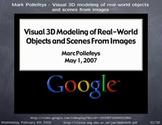 Mark Pollefeys - Visual 3D modeling of real-world objects
                       and scenes from images




                http://video.google.com/videoplay?docid=-1315387152400313941
Wednesday, February 4th 2009        http://vision.eng.shu.ac.uk/jan/demfeb09.pdf   32/38
 