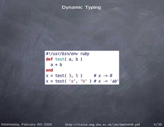 Dynamic Typing




                        #!/usr/bin/env   ruby
                        def test( a, b   )
                          a + b
                        end
                        x = test( 3, 5   )     # x -> 8
                        x = test( 'a',   'b' ) # x -> 'ab'




Wednesday, February 4th 2009    http://vision.eng.shu.ac.uk/jan/demfeb09.pdf   4/38
 