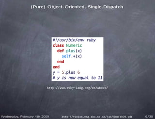 (Pure) Object-Oriented, Single-Dispatch




                               #!/usr/bin/env ruby
                               class Numeric
                                 def plus(x)
                                   self.+(x)
                                 end
                               end
                               y = 5.plus 6
                               # y is now equal to 11

                          http://www.ruby-lang.org/en/about/




Wednesday, February 4th 2009      http://vision.eng.shu.ac.uk/jan/demfeb09.pdf   6/38
 