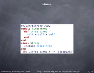 Mixins




                   #!/usr/bin/env ruby
                   module TimesThree
                     def three_times
                       self + self + self
                     end
                   end
                   class String
                     include TimesThree
                   end
                   'abc'.three_times # -> 'abcabcabc'




Wednesday, February 4th 2009   http://vision.eng.shu.ac.uk/jan/demfeb09.pdf   7/38
 
