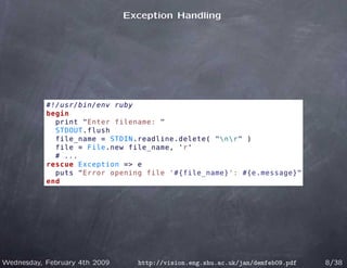 Exception Handling




           #!/usr/bin/env ruby
           begin
             print "Enter filename: "
             STDOUT.flush
             file_name = STDIN.readline.delete( "nr" )
             file = File.new file_name, 'r'
             # ...
           rescue Exception => e
             puts "Error opening file '#{file_name}': #{e.message}"
           end




Wednesday, February 4th 2009     http://vision.eng.shu.ac.uk/jan/demfeb09.pdf   8/38
 