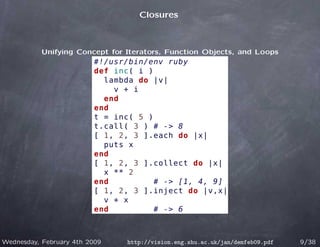 Closures



           Unifying Concept for Iterators, Function Objects, and Loops
                          #!/usr/bin/env ruby
                          def inc( i )
                            lambda do |v|
                              v + i
                            end
                          end
                          t = inc( 5 )
                          t.call( 3 ) # -> 8
                          [ 1, 2, 3 ].each do |x|
                            puts x
                          end
                          [ 1, 2, 3 ].collect do |x|
                            x ** 2
                          end          # -> [1, 4, 9]
                          [ 1, 2, 3 ].inject do |v,x|
                            v + x
                          end          # -> 6



Wednesday, February 4th 2009    http://vision.eng.shu.ac.uk/jan/demfeb09.pdf   9/38
 