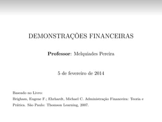 DEMONSTRAÇÕES FINANCEIRAS
Professor: Melquiades Pereira
5 de fevereiro de 2014
Baseado no Livro:
Brigham, Eugene F.; Ehrhardt, Michael C. Administração Financeira: Teoria e
Prática. São Paulo: Thomson Learning, 2007.
 