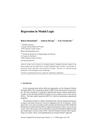 Regression in Modal Logic


Robert Demolombe* — Andreas Herzig** — Ivan Varzinczak**
* ONERA Toulouse
2 Avenue Edouard Belin, B.P. 4025
31055 Toulouse Cedex France
Robert.Demolombe@cert.fr
** Institut de Recherche en Informatique de Toulouse
118, route de Narbonne
31062 Toulouse Cedex 4 France
{herzig,ivan}@irit.fr

ABSTRACT. In this work we propose an encoding of Reiter’s Situation Calculus solution to the
frame problem into the framework of a simple multimodal logic of actions. In particular we
present the modal counterpart of the regression technique. This gives us a theorem proving
method for a relevant fragment of our modal logic.
KEYWORDS:   reasoning about actions, regression, modal logic, dependence.




1. Introduction


    In the reasoning about actions ﬁeld most approaches use the Situation Calculus
formalism [MCC 69]. Among those, Reiter’s [REI 91] has turned out to be most fruit-
ful. His basic formalism is restricted to deterministic actions without ramiﬁcations.
In order to solve the frame problem he makes use of so-called successor state axioms
(SSAs). The latter enable regression [REI 91], which has interesting computational
properties.
    The Situation Calculus is a dialect of predicate logic, having situations and actions
as objects, and where actions are viewed as mappings on the set of situations. At ﬁrst
glance this is very close to possible worlds semantics for Deterministic PDL [HAR 84].
But the precise relation between Reiter’s approach and dynamic logic is not as obvious
as that. One of the reasons why his formalism cannot be translated straightforwardly
into modal logics of action such as PDL is that the Situation Calculus allows quanti-
fying over actions. Worse, such quantiﬁcations are central to Reiter’s approach.

Journal of Applied Non-Classical Logics.Volume 13 – n◦ 2/2003, pages 165 to 185
 