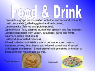 Food & Drink . dolmáldes (grape leaves stuffed with rice, currants and pine nuts) .melitzanosalata (grilled eggplant and herb puree), .taramosaláta (fish roe and potato puree),  .spanokopita (flaky pastries stuffed with spinach and feta cheese)  .tzadziki (dip made from yogurt, cucumber, garlic and mint).   kalamaria (deep fried squid)  . oktopodi (marinated octopus).  l Greek salad (choriátiki) is a mix of cucumbers, red onions, tomatoes, olives, feta cheese and olive oil sometimes dressed with capers and lemon.  Bread (psomí) will be served with most of these and with most meals as well.   Taramosaláta Kalamaria 