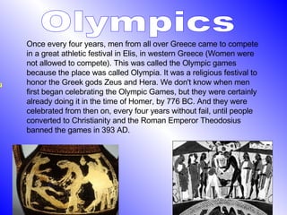 Olympics Once every four years, men from all over Greece came to compete in a great athletic festival in Elis, in western Greece (Women were not allowed to compete). This was called the Olympic games because the place was called Olympia. It was a religious festival to honor the Greek gods Zeus and Hera. We don't know when men first began celebrating the Olympic Games, but they were certainly already doing it in the time of Homer, by 776 BC. And they were celebrated from then on, every four years without fail, until people converted to Christianity and the Roman Emperor Theodosius banned the games in 393 AD.  