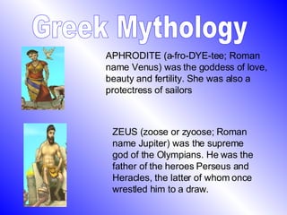Greek Mythology APHRODITE (a-fro-DYE-tee; Roman name Venus) was the goddess of love, beauty and fertility. She was also a protectress of sailors  ZEUS (zoose or zyoose; Roman name Jupiter) was the supreme god of the Olympians. He was the father of the heroes Perseus and Heracles, the latter of whom once wrestled him to a draw.  