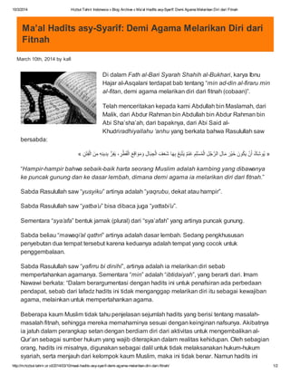 10/3/2014

Hizbut Tahrir Indonesia » Blog Archive » Ma’al Hadîts asy-Syarîf: Demi Agama Melarikan Diri dari Fitnah

Ma’al Hadîts asy-Syarîf: Demi Agama Melarikan Diri dari
Fitnah
March 10th, 2014 by kafi

Di dalam Fath al-Bari Syarah Shahih al-Bukhari, karya Ibnu
Hajar al-Asqalani terdapat bab tentang “min ad-din al-firaru min
al-fitan, demi agama melarikan diri dari fitnah (cobaan)”.
Telah menceritakan kepada kami Abdullah bin Maslamah, dari
Malik, dari Abdur Rahman bin Abdullah bin Abdur Rahman bin
Abi Sha’sha’ah, dari bapaknya, dari Abi Said alKhudriradhiyallahu ‘anhu yang berkata bahwa Rasulullah saw
bersabda:
ْ
ْ
« ‫ُو ﺷ َنُونْر ﻣﺎل اﻟرﺟل اﻟ ِﻠمَمَﻊ ﺑﮭﺎ َف َﺎل وﻣواﻗﻊَطرَﻔر ﺑدﯾﻧﮫ ﻣن َن‬
‫ﺧﯾ َ ﱠ ِ ُ ﺳ َ ْﺑِ َﻌ ِ ِ َِ ْ ِِِِ ْﻔﺗ‬
‫ﯾ‬
‫ْ ٌ ﯾﺗ‬
َ ‫ُْ ﯾ‬
ِ
ِ‫» ﯾِ ك أَﻛَ َ ِ ُ ْﻣِ ﻏﻧََُ ﺷَ اﻟﺟﺑ َََ اﻟﻘِ ، ﱡِِ َ اﻟ‬
“Hampir-hampir bahwa sebaik-baik harta seorang Muslim adalah kambing yang dibawanya
ke puncak gunung dan ke dasar lembah, dimana demi agama ia melarikan diri dari fitnah.”
Sabda Rasulullah saw “yusyiku” artinya adalah “yaqrubu, dekat atau hampir”.
Sabda Rasulullah saw “yatba’u” bisa dibaca juga “yattabi’u”.
Sementara “sya’afa” bentuk jamak (plural) dari “sya’afah” yang artinya puncak gunung.
Sabda beliau “mawaqi’al qathri” artinya adalah dasar lembah. Sedang pengkhususan
penyebutan dua tempat tersebut karena keduanya adalah tempat yang cocok untuk
penggembalaan.
Sabda Rasulullah saw “yafirru bi dinihi”, artinya adalah ia melarikan diri sebab
mempertahankan agamanya. Sementara “min” adalah “ibtidaiyah”, yang berarti dari. Imam
Nawawi berkata: “Dalam berargumentasi dengan hadits ini untuk penafsiran ada perbedaan
pendapat, sebab dari lafadz hadits ini tidak menganggap melarikan diri itu sebagai kewajiban
agama, melainkan untuk mempertahankan agama.
Beberapa kaum Muslim tidak tahu penjelasan sejumlah hadits yang berisi tentang masalahmasalah fitnah, sehingga mereka memahaminya sesuai dengan keinginan nafsunya. Akibatnya
ia jatuh dalam perangkap setan dengan berdiam diri dari aktivitas untuk mengembalikan alQur’an sebagai sumber hukum yang wajib diterapkan dalam realitas kehidupan. Oleh sebagian
orang, hadits ini misalnya, digunakan sebagai dalil untuk tidak melaksanakan hukum-hukum
syariah, serta menjauh dari kelompok kaum Muslim, maka ini tidak benar. Namun hadits ini
http://m.hizbut-tahrir.or.id/2014/03/10/maal-hadits-asy-syarif-demi-agama-melarikan-diri-dari-fitnah/

1/2

 