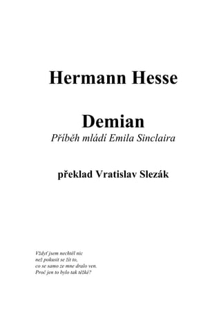 Hermann Hesse

                    Demian
       Příběh mládí Emila Sinclaira


          překlad Vratislav Slezák




Vždyť jsem nechtěl nic
než pokusit se žít to,
co se samo ze mne dralo ven.
Proč jen to bylo tak těžké?
 