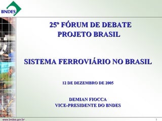 25º FÓRUM DE DEBATE
                      PROJETO BRASIL


               SISTEMA FERROVIÁRIO NO BRASIL

                        12 DE DEZEMBRO DE 2005



                           DEMIAN FIOCCA
                      VICE-PRESIDENTE DO BNDES


www.bndes.gov.br                                 1
 