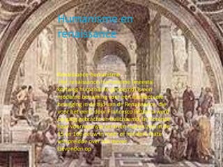 Humanisme en
renaissance
Renaissance-humanisme
Het renaissance-humanisme (meestal
kortweg humanisme genoemd) is een
moderne benaming voor een intellectuele
beweging in de tijd van de Renaissance, die
voor het eerst door Francesco Petrarca werd
op gang gebracht en belichaamd, in Florence
haar voornaamste centrum had en zich in de
15 en 16e eeuw in meer of mindere mate
verspreidde over het meren
Gevonden op
 