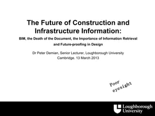 The Future of Construction and
      Infrastructure Information:
BIM, the Death of the Document, the Importance of Information Retrieval
                     and Future-proofing in Design

        Dr Peter Demian, Senior Lecturer, Loughborough University
                       Cambridge. 13 March 2013
 