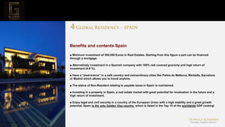 Page  19
Project Mission
Benefits and contents Spain
■ Minimum investment of 500,000 Euros in Real Estates. Starting from this figure a part can be financed
through a mortgage.
■ Alternatively investment in a Spanish company with 100% risk covered guaranty and high return of
investment (4-8 %).
■ Have a “pied-à-terre” in a safe country and extraordinary cities like Palma de Mallorca, Marbella, Barcelona
or Madrid which allows you to travel anytime.
■ The status of Non-Resident relating to payable taxes in Spain is maintained.
■ Investing in a property in Spain, ​​a real estate market with great potential for revaluation in the future and a
high return of investment.
■ Enjoy legal and civil security in a country of the European Union with a high stability and a great growth
potential. Spain is the only Golden Visa country which is listed in the Top 15 of the worldwide GDP ranking!
 