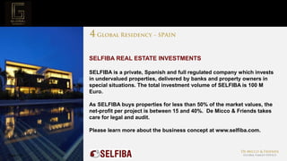 Page  22
Project Mission
SELFIBA REAL ESTATE INVESTMENTS
SELFIBA is a private, Spanish and full regulated company which invests
in undervalued properties, delivered by banks and property owners in
special situations. The total investment volume of SELFIBA is 100 M
Euro.
As SELFIBA buys properties for less than 50% of the market values, the
net-profit per project is between 15 and 40%. De Micco & Friends takes
care for legal and audit.
Please learn more about the business concept at www.selfiba.com.
 