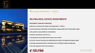 Page  23
Project Mission
SELFIBA REAL ESTATE INVESTMENTS
INVESTMENT FORM AND CONDITIONS
■ Minimum investment (for Golden Visa application): 1 M Euro
■ Full (anonymous) shareholder of the Spanish company (SA) with all shareholder rights
■ No operative responsibility for shareholders
■ Interest rate between 4 and 8 % p.a.
■ Out-payments of annually interest rates to any country
■ Full risk covered investment by leading Spanish banks and registered property rights
■ Annually exit guaranty with a cancelation time of 2 Months without penalty fees
■ Tax free repayment of the net investment
 