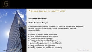 Page  26
Project Mission
Each case is different!
Global Residency Analysis
Each case and each life plan is different. An individual analysis which respect the
personal plans, the family situation and all business aspects is strongly
recommendable.
■ Analysis of personal needs and situation
■ Family situation, children education plans
■ Property and investment research
■ Property and investment Due Diligence
■ Assembling of all documents for the application
■ Representing of applicant by power of attorney
■ Fillings, notarizations and application
■ Delivery of golden visa, residency or citizenship
 