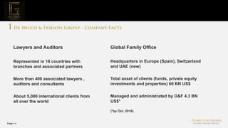 Page  4
Project Mission
Represented in 18 countries with
branches and associated partners
More than 400 associated lawyers ,
auditors and consultants
About 5,000 international clients from
all over the world
Lawyers and Auditors
Headquarters in Europe (Spain), Switzerland
and UAE (new)
Total asset of clients (funds, private equity
investments and properties) 60 BN US$
Managed and administrated by D&F 4,3 BN
US$*
Global Family Office
(*by Oct. 2016)
 