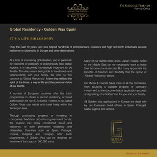 IT’S A LIFE PHILOSOPHY
Over the past 10 years, we have helped hundreds of entrepreneurs, investors and high net-worth individuals acquire
residency or citizenship in Europe and other destinations.
Family Office
De Micco & Friends
At a time of increasing globalisation, and in particular
for residents of politically or economically less stable
regions, it is becoming increasingly important to be
flexible. This also means being able to travel freely and
independently with your family. We refer to this
concept as "Global Residency". A term that reflects the
spirit of the times, a way of life and the personal vision
of our clients.
A number of European countries offer fast track
programmes to obtain a second residency, or travel
authorisation for non-EU citizens. Holders of so-called
Golden Visas can reside and travel freely within the
Schengen area.
Through purchasing property or investing in
companies, fixed-term deposits or government bonds,
the investor can enjoy unrestricted travel and
residency, or even permanent residency and
citizenship. Countries such as Spain, Portugal,
Cyprus, Bulgaria and Hungary offer such
programmes. A Golden Visa can be obtained for
investment from approx. 300,000 euros.
Many of our clients from China, Japan, Russia, Africa
or the Middle East do not necessarily want to leave
their homeland and relocate. But many appreciate the
benefits of freedom and flexibility that the option of
“Global Residency" allows.
De Micco & Friends takes care of all the formalities,
from sourcing a suitable property or company
investment, to the documentation, application process
and granting of a Golden Visa for you and your family.
All Golden Visa applications in Europe are dealt with
by our European head offices in Spain, Portugal,
Malta, Cyprus and Greece.
 