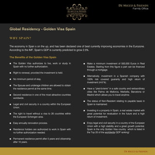 WHY SPAIN?
The economy in Span s on the up, and has been declared one of best currently improving economies in the Eurozone.
According to the IMF, Spain’s GDP is currently predicted to grow 2.5%.
Family Office
De Micco & Friends
The Benefits of the Golden Visa Spain
■ The Golden Visa authorizes to live, work or study in
Spain with no further authorization.
■ Right to renewal, provided the investment is held.
■ No minimum period of stay.
■ The Spouse and underage children are allowed to obtain
the residence permit at the same time.
■ Second residence in one of the most attractive countries
worldwide.
■ Legal and civil security in a country within the European
Union.
■ The right to travel without a visa to 26 countries within
the European Schengen area.
■ Easy annually renovation process.
■ Residence holders are authorized to work in Spain with
no further authorization needed.
■ Permanent residence permit after 5 years and citizenship
after 10 years.
■ Make a minimum investment of 500,000 Euros in Real
Estates. Starting from this figure a part can be financed
through a mortgage.
■ Alternatively. investment in a Spanish company with
100% risk covered guaranty and high return of
investment (4-8 %).
■ Have a “pied-à-terre” in a safe country and extraordinary
cities like Palma de Mallorca, Marbella, Barcelona or
Madrid which allows you to travel anytime.
■ The status of Non-Resident relating to payable taxes in
Spain is maintained.
■ Investing in a property in Spain, a real estate market with
great potential for revaluation in the future and a high
return of investment.
■ Enjoy legal and civil security in a country of the European
Union with a high stability and a great growth potential.
Spain is the only Golden Visa country which is listed in
the Top 20 of the worldwide GDP ranking!
 