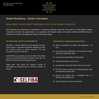 RISK FREE INVESTMENT OPPORTUNITY IN SPANISH COMPANY
Some Golden Visa clients are not interested in a long-term property investment. They ask for a more flexible, riskless
investment with fast exit opportunities. In co-operation with Spanish banks and private investors SELFIBA offers an
investment to Golden Visa applicants which covers these needs.
De Micco & Friends
SELFIBA REAL ESTATE INVESTMENTS
SELFIBA is a private, Spanish and full regulated company
which invests in undervalued properties, delivered by banks
and property owners in special situations. The total
investment volume is 100 M Euro.
As SELFIBA buys properties for less than 50% of the market
values, the net profit per project is between 15 and 40%. De
Micco & Friends takes care for legal and audit.
Please learn more about the business concept at
www.selfiba.com. Business plan and offers for investors on
request.
INVESTMENT FORM AND CONDITIONS
■ Minimum investment for Golden Visa application 1 M
Euro
■ Full (anonymous) shareholder of the Spanish company
(SA) with all shareholder rights
■ No operative responsibility for shareholders
■ Interest rate between 4 and 8 % p.a.
■ Out-payments of annually interest rates to any country
■ Full risk covered investment by leading Spanish banks
and registered property rights
■ Annually exit guaranty with a cancelation time of 2
Months without penalty fees
■ Tax free repayment of the net investment
Family Office
 